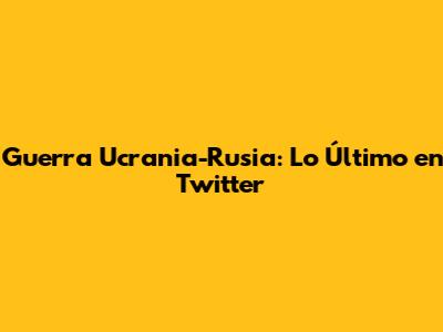 **Guerra Ucrania-Rusia: Lo Último en Twitter**