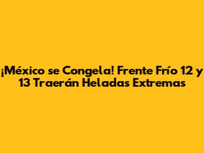 ¡México se Congela! Frente Frío 12 y 13 Traerán Heladas Extremas