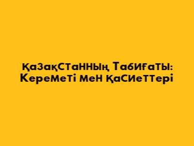 Қазақстанның Табиғаты: Кереметі мен Қасиеттері