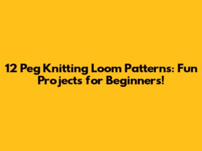 12 Peg Knitting Loom Patterns: Fun Projects for Beginners!