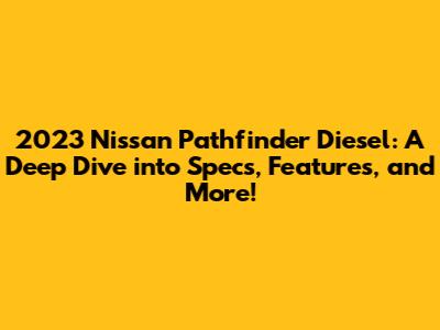 2023 Nissan Pathfinder Diesel: A Deep Dive into Specs, Features, and More!