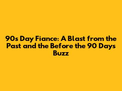 90s Day Fiance: A Blast from the Past and the Before the 90 Days Buzz