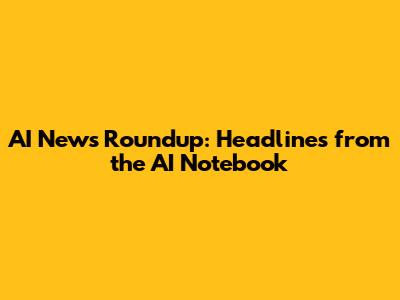 AI News Roundup: Headlines from the AI Notebook