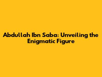 Abdullah Ibn Saba: Unveiling the Enigmatic Figure