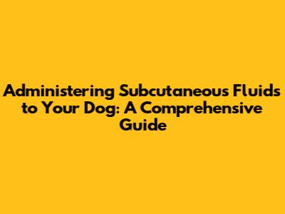 Administering Subcutaneous Fluids to Your Dog: A Comprehensive Guide