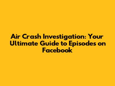 Air Crash Investigation: Your Ultimate Guide to Episodes on Facebook