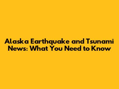 Alaska Earthquake and Tsunami News: What You Need to Know