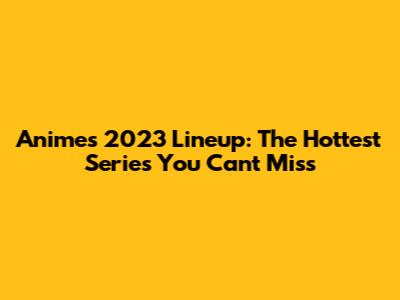 Anime's 2023 Lineup: The Hottest Series You Can't Miss