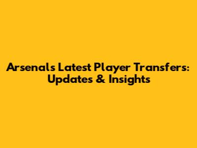 Arsenal's Latest Player Transfers: Updates & Insights