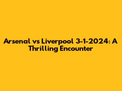 Arsenal vs Liverpool 3-1-2024: A Thrilling Encounter