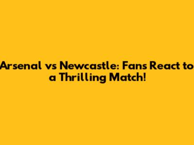 Arsenal vs Newcastle: Fans React to a Thrilling Match!