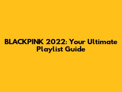BLACKPINK 2022: Your Ultimate Playlist Guide