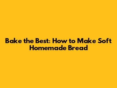 Bake the Best: How to Make Soft Homemade Bread