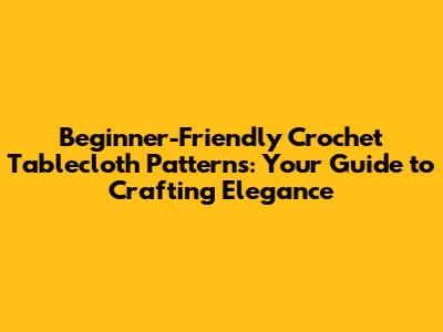 Beginner-Friendly Crochet Tablecloth Patterns: Your Guide to Crafting Elegance