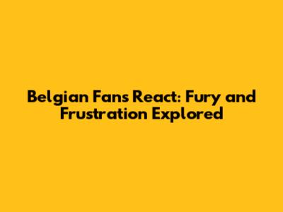 Belgian Fans React: Fury and Frustration Explored