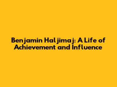 Benjamin Haljimaj: A Life of Achievement and Influence