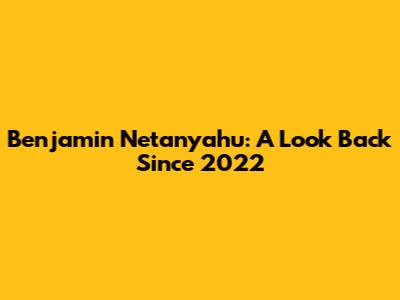 Benjamin Netanyahu: A Look Back Since 2022