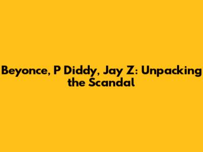 Beyonce, P Diddy, Jay Z: Unpacking the Scandal