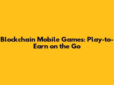 Blockchain Mobile Games: Play-to-Earn on the Go