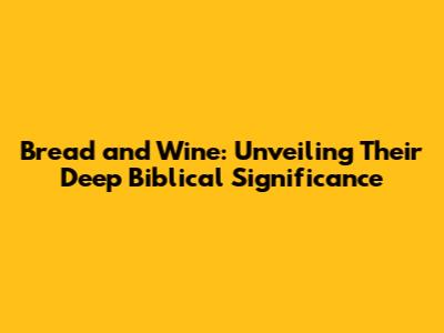 Bread and Wine: Unveiling Their Deep Biblical Significance