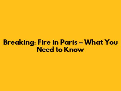 Breaking: Fire in Paris – What You Need to Know