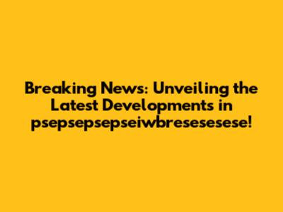 Breaking News: Unveiling the Latest Developments in psepsepsepseiwbresesesese!