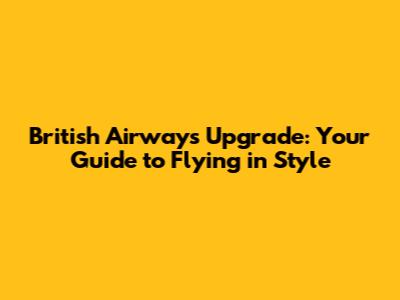 British Airways Upgrade: Your Guide to Flying in Style