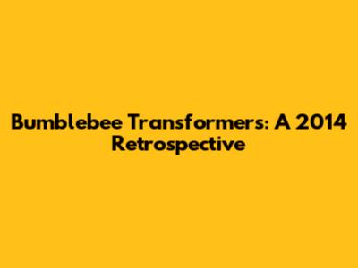 Bumblebee Transformers: A 2014 Retrospective