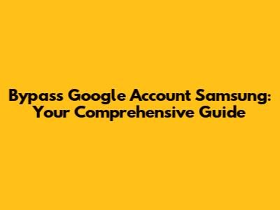 Bypass Google Account Samsung: Your Comprehensive Guide