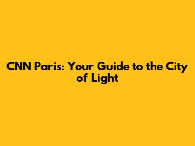 CNN Paris: Your Guide to the City of Light