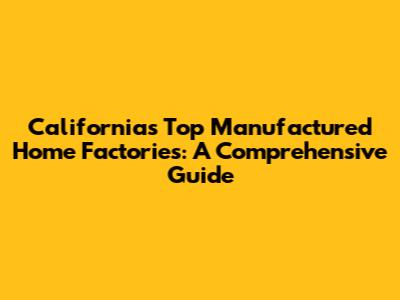 California's Top Manufactured Home Factories: A Comprehensive Guide