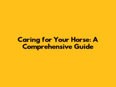 Caring for Your Horse: A Comprehensive Guide