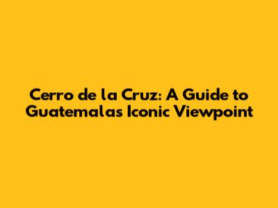 Cerro de la Cruz: A Guide to Guatemala's Iconic Viewpoint