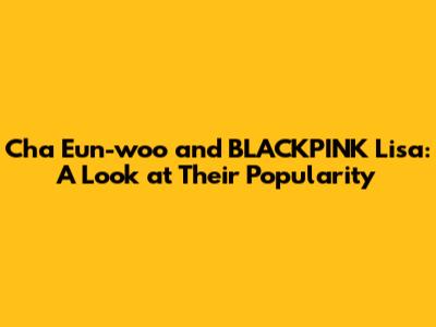 Cha Eun-woo and BLACKPINK Lisa: A Look at Their Popularity