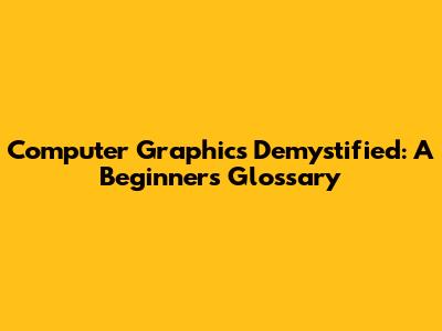 Computer Graphics Demystified: A Beginner's Glossary