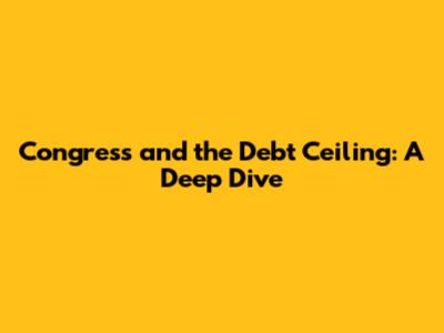 Congress and the Debt Ceiling: A Deep Dive