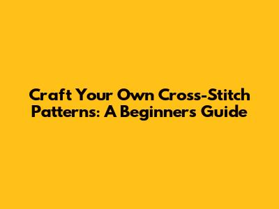 Craft Your Own Cross-Stitch Patterns: A Beginner's Guide