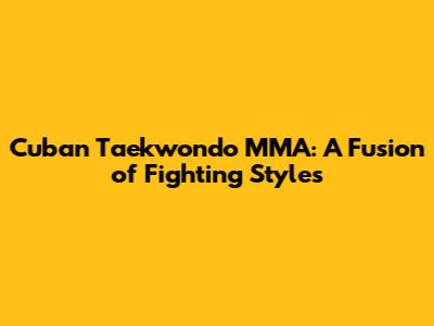 Cuban Taekwondo MMA: A Fusion of Fighting Styles