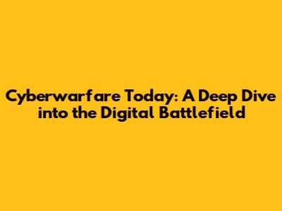 Cyberwarfare Today: A Deep Dive into the Digital Battlefield