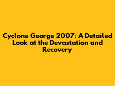 Cyclone George 2007: A Detailed Look at the Devastation and Recovery