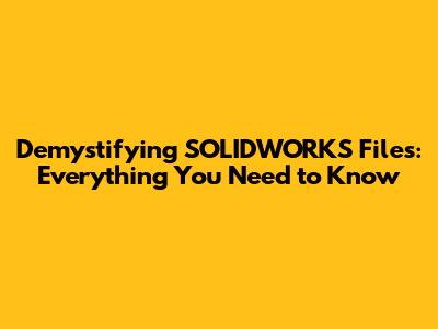 Demystifying SOLIDWORKS Files: Everything You Need to Know