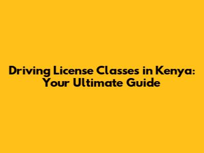 Driving License Classes in Kenya: Your Ultimate Guide