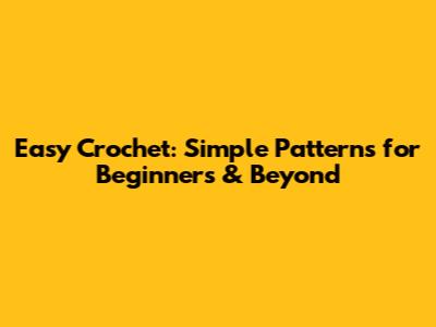 Easy Crochet: Simple Patterns for Beginners & Beyond