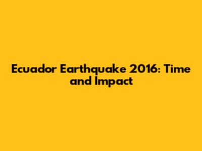 Ecuador Earthquake 2016: Time and Impact