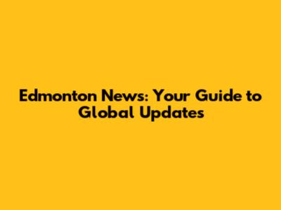 Edmonton News: Your Guide to Global Updates