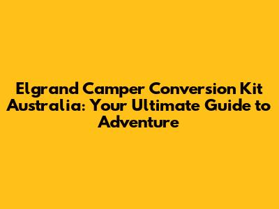 Elgrand Camper Conversion Kit Australia: Your Ultimate Guide to Adventure