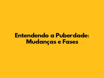 Entendendo a Puberdade: Mudanças e Fases