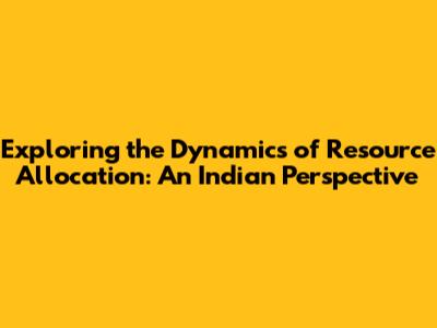 Exploring the Dynamics of Resource Allocation: An Indian Perspective