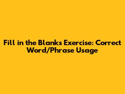 Fill in the Blanks Exercise: Correct Word/Phrase Usage