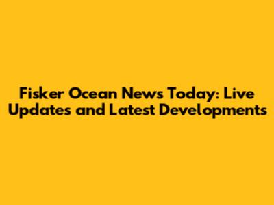 Fisker Ocean News Today: Live Updates and Latest Developments